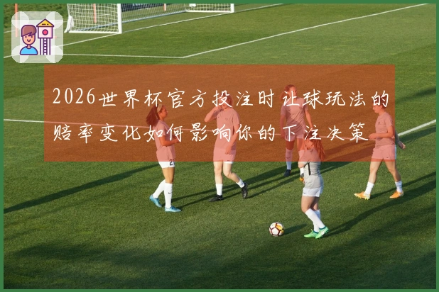 2026世界杯官方投注时让球玩法的赔率变化如何影响你的下注决策