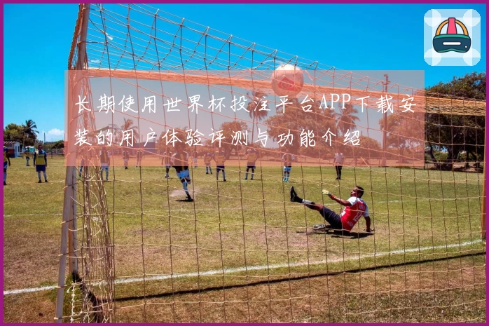 长期使用世界杯投注平台APP下载安装的用户体验评测与功能介绍