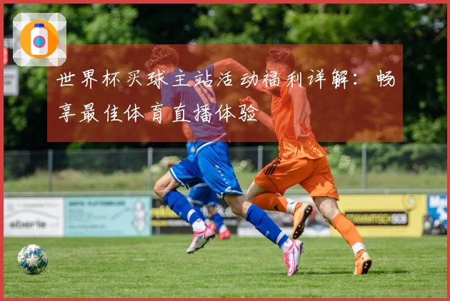 世界杯买球主站活动福利详解：畅享最佳体育直播体验