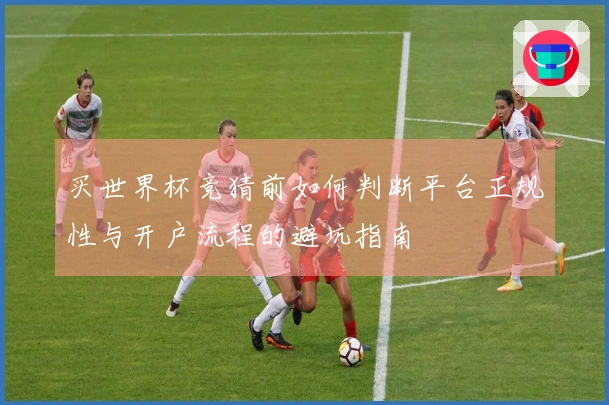 买世界杯竞猜前如何判断平台正规性与开户流程的避坑指南
